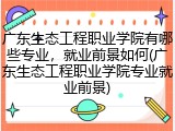 广东生态工程职业学院有哪些专业，就业前景如何(广东生态工程职业学院专业就业前景)