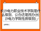 长沙电力职业技术学院是什么级别，公办还是民办(长沙电力学院性质级别)