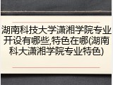 湖南科技大学潇湘学院专业开设有哪些,特色在哪(湖南科大潇湘学院专业特色)