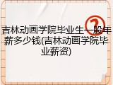 吉林动画学院毕业生一般年薪多少钱(吉林动画学院毕业薪资)