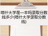 喀什大学是一本吗录取分数线多少(喀什大学录取分数线)