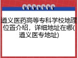 遵义医药高等专科学校地理位置介绍，详细地址在哪(遵义医专地址)