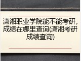 潇湘职业学院能不能考研，成绩在哪里查询(潇湘考研成绩查询)