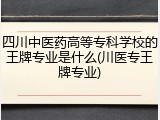 四川中医药高等专科学校的王牌专业是什么(川医专王牌专业)