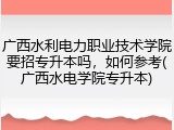 广西水利电力职业技术学院要招专升本吗，如何参考(广西水电学院专升本)