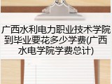 广西水利电力职业技术学院到毕业要花多少学费(广西水电学院学费总计)