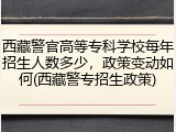 西藏警官高等专科学校每年招生人数多少，政策变动如何(西藏警专招生政策)