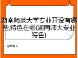 湖南师范大学专业开设有哪些,特色在哪(湖南师大专业特色)