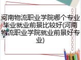 河南物流职业学院哪个专业毕业就业前景比较好(河南物流职业学院就业前景好专业)