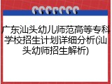 广东汕头幼儿师范高等专科学校招生计划详细分析(汕头幼师招生解析)