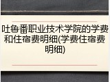 吐鲁番职业技术学院的学费和住宿费明细(学费住宿费明细)