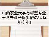 山西农业大学有哪些专业，王牌专业分析(山西农大优势专业)