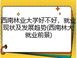 西南林业大学好不好，就业现状及发展趋势(西南林大就业前景)
