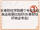长春财经学院哪个专业毕业就业前景比较好(长春财经好就业专业)