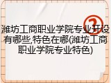 潍坊工商职业学院专业开设有哪些,特色在哪(潍坊工商职业学院专业特色)
