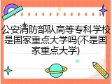 公安消防部队高等专科学校是国家重点大学吗(不是国家重点大学)