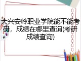 大兴安岭职业学院能不能考研，成绩在哪里查询(考研成绩查询)