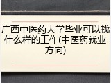 广西中医药大学毕业可以找什么样的工作(中医药就业方向)