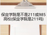 保定学院是不是211或985高校(保定学院是211吗)