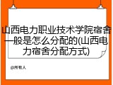 山西电力职业技术学院宿舍一般是怎么分配的(山西电力宿舍分配方式)