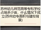 苏州幼儿师范高等专科学校占地多少亩，什么情况下成立(苏州幼专面积与建校背景)