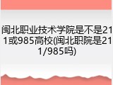 闽北职业技术学院是不是211或985高校(闽北职院是211/985吗)