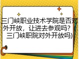 三门峡职业技术学院是否对外开放，让进去参观吗？(三门峡职院对外开放吗)