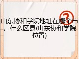 山东协和学院地址在哪个市，什么区县(山东协和学院位置)