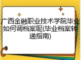 广西金融职业技术学院毕业如何调档案呢(毕业档案转递指南)