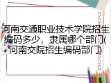 河南交通职业技术学院招生编码多少，隶属哪个部门(河南交院招生编码部门)