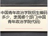 中国青年政治学院招生编码多少，隶属哪个部门(中国青年政治学院代码)