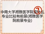 中南大学湘雅医学院读什么专业比较有前景(湘雅医学院前景专业)