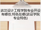 武汉设计工程学院专业开设有哪些,特色在哪(武设学院专业特色)