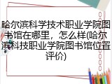 哈尔滨科学技术职业学院图书馆在哪里，怎么样(哈尔滨科技职业学院图书馆位置评价)