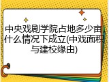 中央戏剧学院占地多少亩，什么情况下成立(中戏面积与建校缘由)