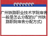 广州铁路职业技术学院宿舍一般是怎么分配的(广州铁路职院宿舍分配方式)