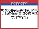 黄河交通学院要招专升本吗，如何参考(黄河交通学院专升本招生)