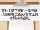 吉林工商学院能不能考研，成绩在哪里查询(吉林工商考研成绩查询)