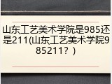 山东工艺美术学院是985还是211(山东工艺美术学院985211？)