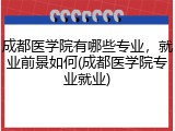 成都医学院有哪些专业，就业前景如何(成都医学院专业就业)