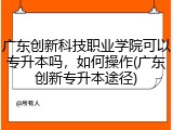 广东创新科技职业学院可以专升本吗，如何操作(广东创新专升本途径)