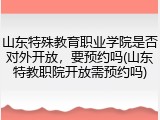 山东特殊教育职业学院是否对外开放，要预约吗(山东特教职院开放需预约吗)