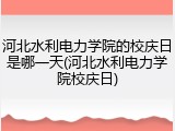 河北水利电力学院的校庆日是哪一天(河北水利电力学院校庆日)