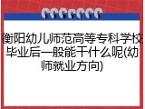 衡阳幼儿师范高等专科学校毕业后一般能干什么呢(幼师就业方向)