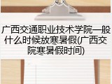 广西交通职业技术学院一般什么时候放寒暑假(广西交院寒暑假时间)