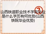山西铁道职业技术学院毕业是什么学历有何优势(山西铁院毕业优势)