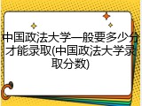 中国政法大学一般要多少分才能录取(中国政法大学录取分数)