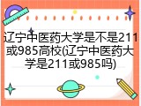 辽宁中医药大学是不是211或985高校(辽宁中医药大学是211或985吗)