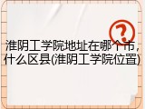 淮阴工学院地址在哪个市，什么区县(淮阴工学院位置)