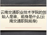 云南交通职业技术学院的创始人是谁，前身是什么(云南交通职院前身)